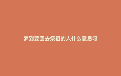 梦到要回去祭祖的人什么意思呀